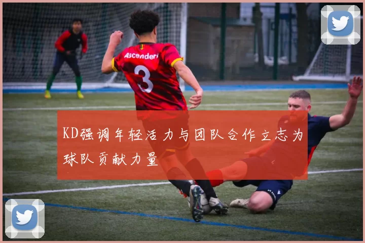 KD强调年轻活力与团队合作立志为球队贡献力量