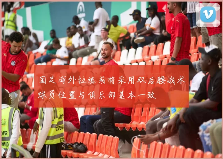 国足海外拉练或将采用双后腰战术球员位置与俱乐部基本一致