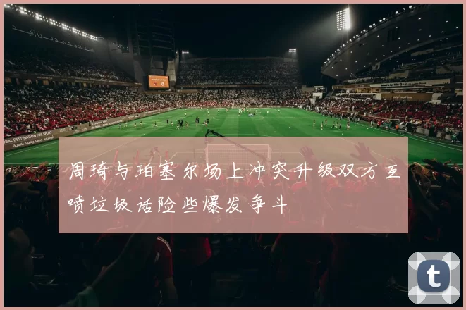 周琦与珀塞尔场上冲突升级双方互喷垃圾话险些爆发争斗