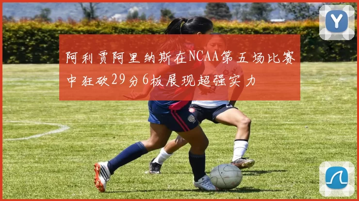 阿利贾阿里纳斯在NCAA第五场比赛中狂砍29分6板展现超强实力