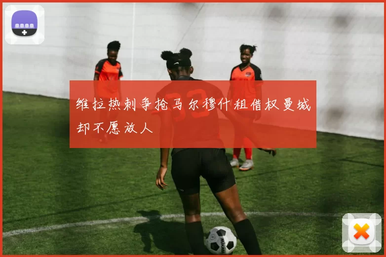 维拉热刺争抢马尔穆什租借权曼城却不愿放人