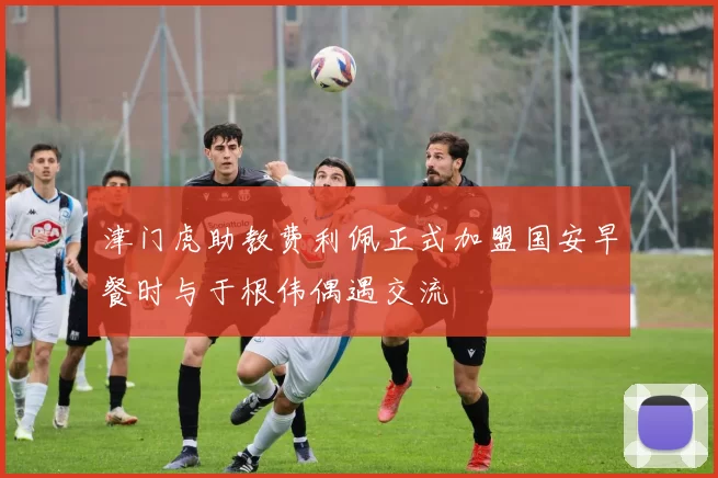 津门虎助教费利佩正式加盟国安早餐时与于根伟偶遇交流