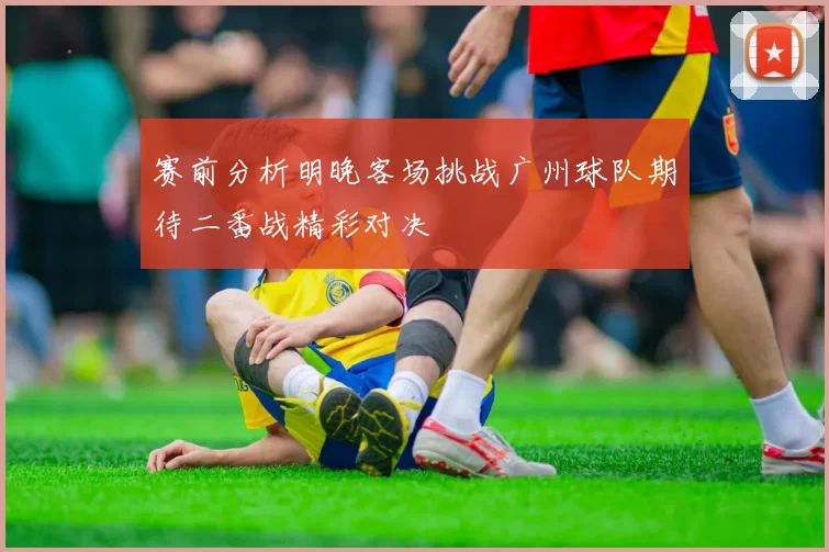 赛前分析明晚客场挑战广州球队期待二番战精彩对决