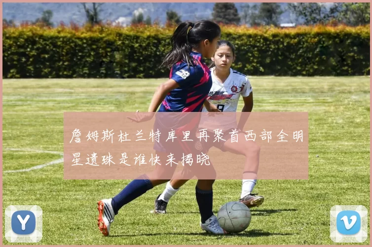 詹姆斯杜兰特库里再聚首西部全明星遗珠是谁快来揭晓